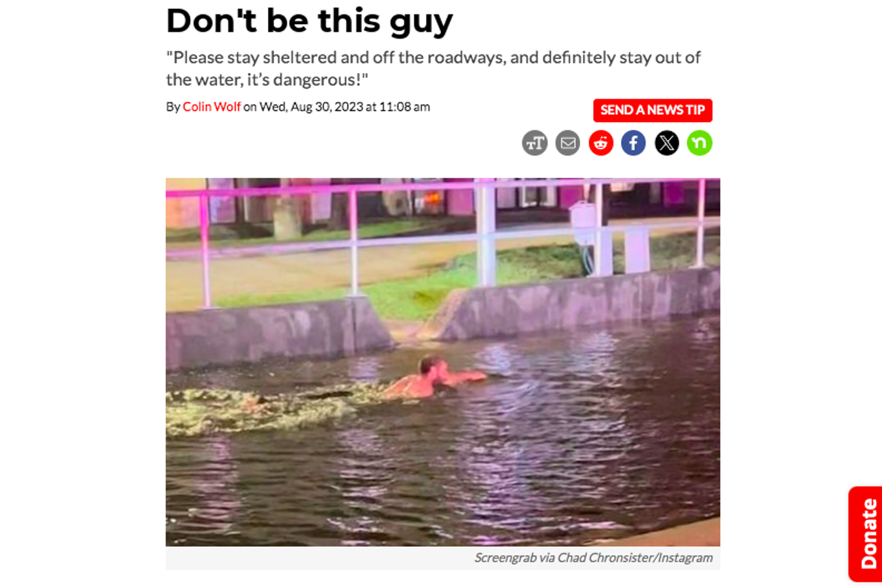 Last August, Hillsborough County Sheriff Chad Chronister took to social media to remind residents that it's actually a terrible idea to swim in the rising storm surge of Hurricane Idalia. "Please stay sheltered and off the roadways, and definitely stay out of the water, it’s dangerous!" wrote Chronsiter, while sharing a photo of some maniac seemingly swimming laps in a brown turd-like stream. Read the full story here. 